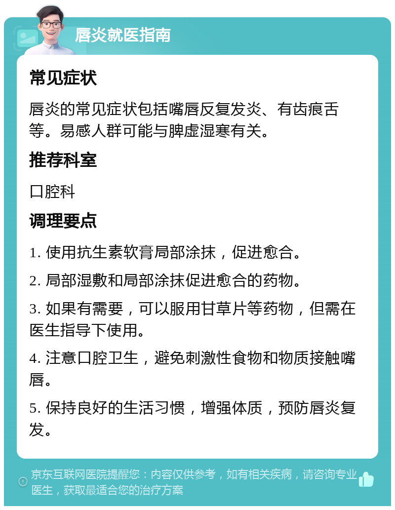 唇炎就医指南 常见症状 唇炎的常见症状包括嘴唇反复发炎、有齿痕舌等。易感人群可能与脾虚湿寒有关。 推荐科室 口腔科 调理要点 1. 使用抗生素软膏局部涂抹，促进愈合。 2. 局部湿敷和局部涂抹促进愈合的药物。 3. 如果有需要，可以服用甘草片等药物，但需在医生指导下使用。 4. 注意口腔卫生，避免刺激性食物和物质接触嘴唇。 5. 保持良好的生活习惯，增强体质，预防唇炎复发。