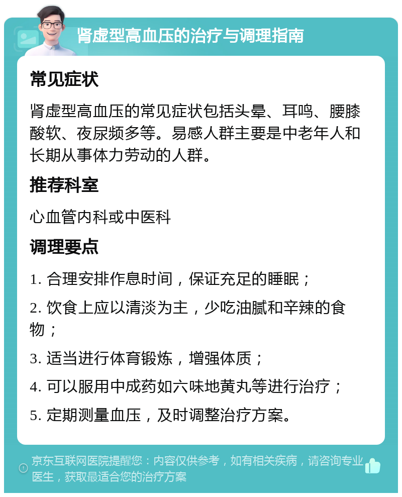 肾虚型高血压的治疗与调理指南 常见症状 肾虚型高血压的常见症状包括头晕、耳鸣、腰膝酸软、夜尿频多等。易感人群主要是中老年人和长期从事体力劳动的人群。 推荐科室 心血管内科或中医科 调理要点 1. 合理安排作息时间，保证充足的睡眠； 2. 饮食上应以清淡为主，少吃油腻和辛辣的食物； 3. 适当进行体育锻炼，增强体质； 4. 可以服用中成药如六味地黄丸等进行治疗； 5. 定期测量血压，及时调整治疗方案。