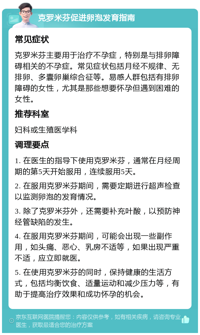 克罗米芬促进卵泡发育指南 常见症状 克罗米芬主要用于治疗不孕症，特别是与排卵障碍相关的不孕症。常见症状包括月经不规律、无排卵、多囊卵巢综合征等。易感人群包括有排卵障碍的女性，尤其是那些想要怀孕但遇到困难的女性。 推荐科室 妇科或生殖医学科 调理要点 1. 在医生的指导下使用克罗米芬，通常在月经周期的第5天开始服用，连续服用5天。 2. 在服用克罗米芬期间，需要定期进行超声检查以监测卵泡的发育情况。 3. 除了克罗米芬外，还需要补充叶酸，以预防神经管缺陷的发生。 4. 在服用克罗米芬期间，可能会出现一些副作用，如头痛、恶心、乳房不适等，如果出现严重不适，应立即就医。 5. 在使用克罗米芬的同时，保持健康的生活方式，包括均衡饮食、适量运动和减少压力等，有助于提高治疗效果和成功怀孕的机会。