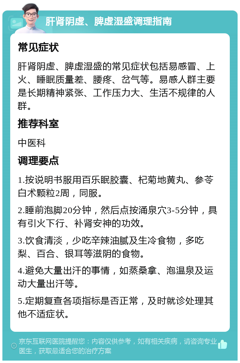 肝肾阴虚、脾虚湿盛调理指南 常见症状 肝肾阴虚、脾虚湿盛的常见症状包括易感冒、上火、睡眠质量差、腰疼、岔气等。易感人群主要是长期精神紧张、工作压力大、生活不规律的人群。 推荐科室 中医科 调理要点 1.按说明书服用百乐眠胶囊、杞菊地黄丸、参苓白术颗粒2周，同服。 2.睡前泡脚20分钟，然后点按涌泉穴3-5分钟，具有引火下行、补肾安神的功效。 3.饮食清淡，少吃辛辣油腻及生冷食物，多吃梨、百合、银耳等滋阴的食物。 4.避免大量出汗的事情，如蒸桑拿、泡温泉及运动大量出汗等。 5.定期复查各项指标是否正常，及时就诊处理其他不适症状。