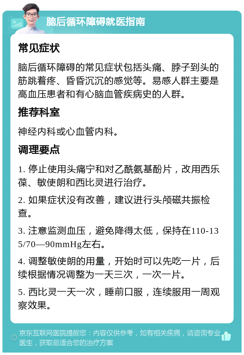 脑后循环障碍就医指南 常见症状 脑后循环障碍的常见症状包括头痛、脖子到头的筋跳着疼、昏昏沉沉的感觉等。易感人群主要是高血压患者和有心脑血管疾病史的人群。 推荐科室 神经内科或心血管内科。 调理要点 1. 停止使用头痛宁和对乙酰氨基酚片，改用西乐葆、敏使朗和西比灵进行治疗。 2. 如果症状没有改善，建议进行头颅磁共振检查。 3. 注意监测血压，避免降得太低，保持在110-135/70—90mmHg左右。 4. 调整敏使朗的用量，开始时可以先吃一片，后续根据情况调整为一天三次，一次一片。 5. 西比灵一天一次，睡前口服，连续服用一周观察效果。