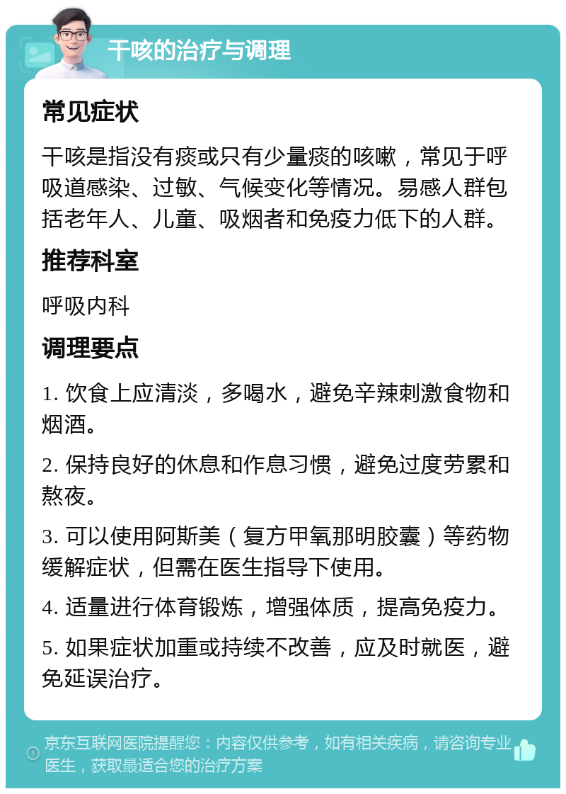 干咳的治疗与调理 常见症状 干咳是指没有痰或只有少量痰的咳嗽，常见于呼吸道感染、过敏、气候变化等情况。易感人群包括老年人、儿童、吸烟者和免疫力低下的人群。 推荐科室 呼吸内科 调理要点 1. 饮食上应清淡，多喝水，避免辛辣刺激食物和烟酒。 2. 保持良好的休息和作息习惯，避免过度劳累和熬夜。 3. 可以使用阿斯美（复方甲氧那明胶囊）等药物缓解症状，但需在医生指导下使用。 4. 适量进行体育锻炼，增强体质，提高免疫力。 5. 如果症状加重或持续不改善，应及时就医，避免延误治疗。