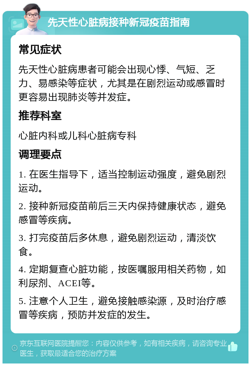 先天性心脏病接种新冠疫苗指南 常见症状 先天性心脏病患者可能会出现心悸、气短、乏力、易感染等症状，尤其是在剧烈运动或感冒时更容易出现肺炎等并发症。 推荐科室 心脏内科或儿科心脏病专科 调理要点 1. 在医生指导下，适当控制运动强度，避免剧烈运动。 2. 接种新冠疫苗前后三天内保持健康状态，避免感冒等疾病。 3. 打完疫苗后多休息，避免剧烈运动，清淡饮食。 4. 定期复查心脏功能，按医嘱服用相关药物，如利尿剂、ACEI等。 5. 注意个人卫生，避免接触感染源，及时治疗感冒等疾病，预防并发症的发生。