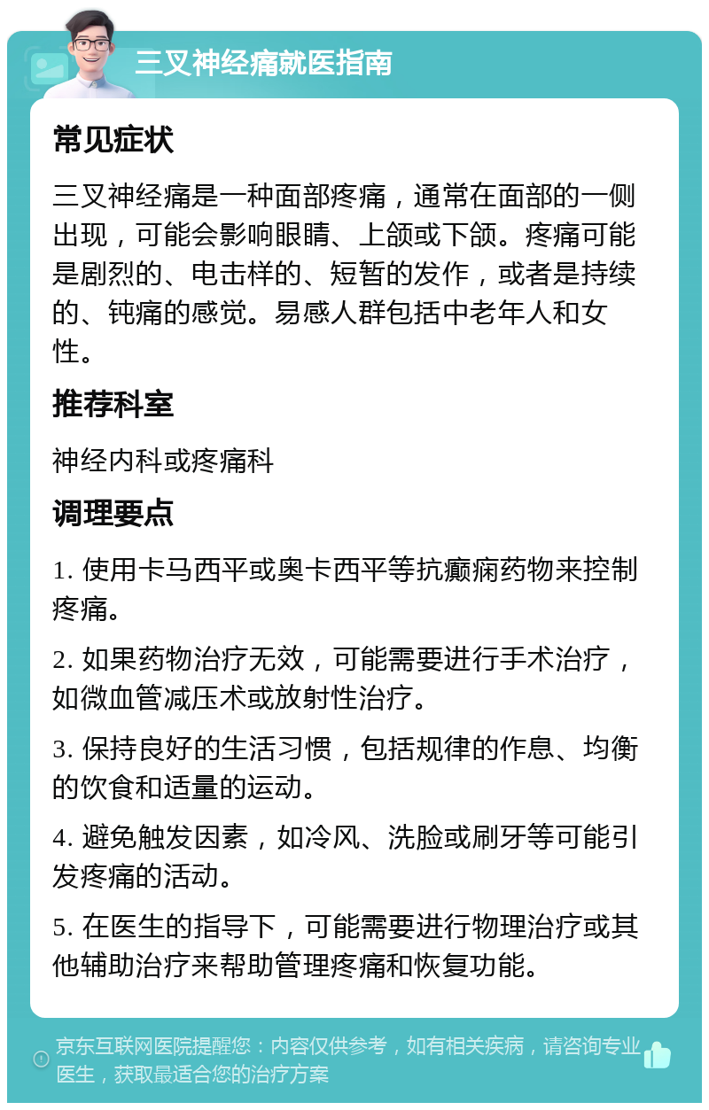 三叉神经痛就医指南 常见症状 三叉神经痛是一种面部疼痛，通常在面部的一侧出现，可能会影响眼睛、上颌或下颌。疼痛可能是剧烈的、电击样的、短暂的发作，或者是持续的、钝痛的感觉。易感人群包括中老年人和女性。 推荐科室 神经内科或疼痛科 调理要点 1. 使用卡马西平或奥卡西平等抗癫痫药物来控制疼痛。 2. 如果药物治疗无效，可能需要进行手术治疗，如微血管减压术或放射性治疗。 3. 保持良好的生活习惯，包括规律的作息、均衡的饮食和适量的运动。 4. 避免触发因素，如冷风、洗脸或刷牙等可能引发疼痛的活动。 5. 在医生的指导下，可能需要进行物理治疗或其他辅助治疗来帮助管理疼痛和恢复功能。