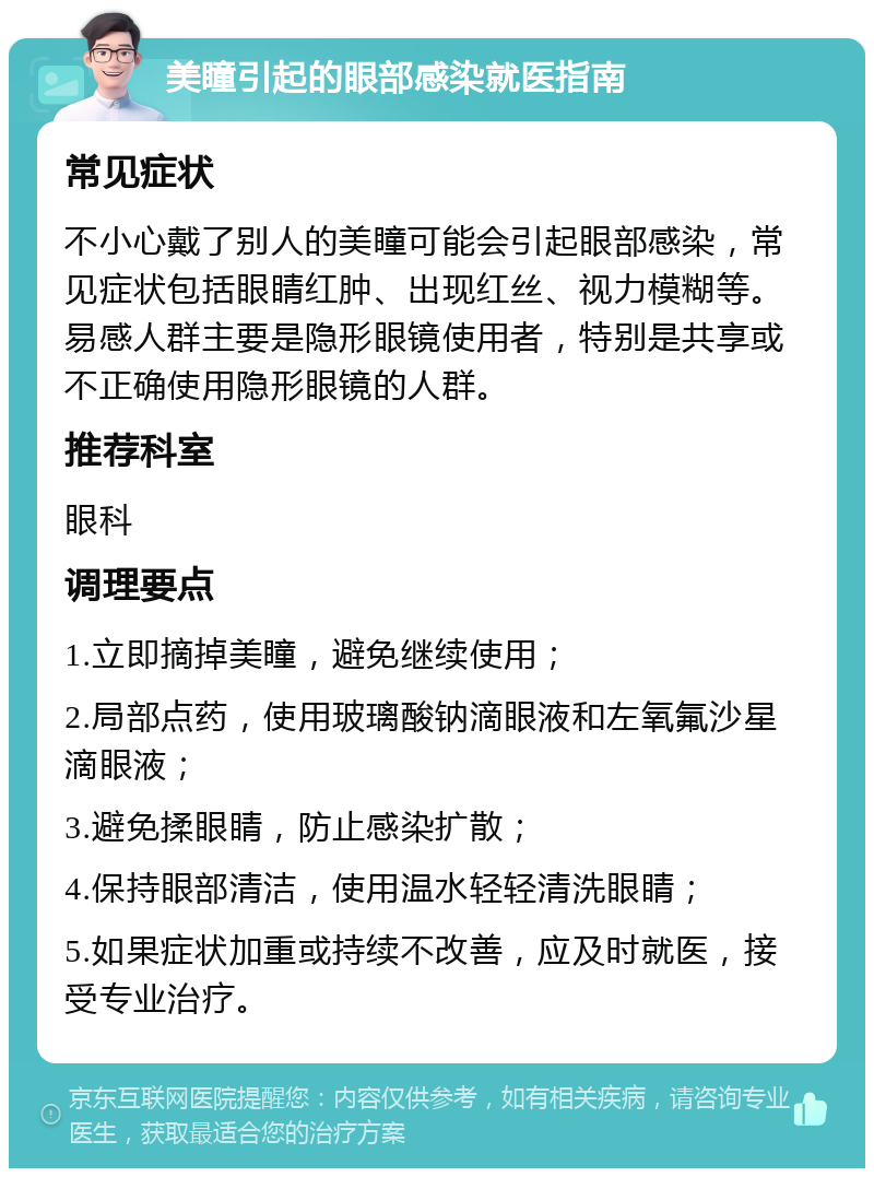 美瞳引起的眼部感染就医指南 常见症状 不小心戴了别人的美瞳可能会引起眼部感染，常见症状包括眼睛红肿、出现红丝、视力模糊等。易感人群主要是隐形眼镜使用者，特别是共享或不正确使用隐形眼镜的人群。 推荐科室 眼科 调理要点 1.立即摘掉美瞳，避免继续使用； 2.局部点药，使用玻璃酸钠滴眼液和左氧氟沙星滴眼液； 3.避免揉眼睛，防止感染扩散； 4.保持眼部清洁，使用温水轻轻清洗眼睛； 5.如果症状加重或持续不改善，应及时就医，接受专业治疗。