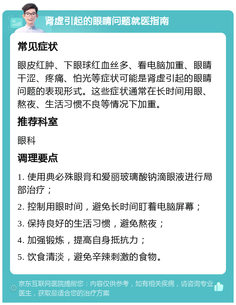 肾虚引起的眼睛问题就医指南 常见症状 眼皮红肿、下眼球红血丝多、看电脑加重、眼睛干涩、疼痛、怕光等症状可能是肾虚引起的眼睛问题的表现形式。这些症状通常在长时间用眼、熬夜、生活习惯不良等情况下加重。 推荐科室 眼科 调理要点 1. 使用典必殊眼膏和爱丽玻璃酸钠滴眼液进行局部治疗； 2. 控制用眼时间，避免长时间盯着电脑屏幕； 3. 保持良好的生活习惯，避免熬夜； 4. 加强锻炼，提高自身抵抗力； 5. 饮食清淡，避免辛辣刺激的食物。