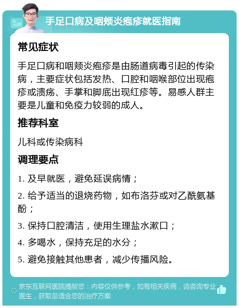 手足口病及咽颊炎疱疹就医指南 常见症状 手足口病和咽颊炎疱疹是由肠道病毒引起的传染病，主要症状包括发热、口腔和咽喉部位出现疱疹或溃疡、手掌和脚底出现红疹等。易感人群主要是儿童和免疫力较弱的成人。 推荐科室 儿科或传染病科 调理要点 1. 及早就医，避免延误病情； 2. 给予适当的退烧药物，如布洛芬或对乙酰氨基酚； 3. 保持口腔清洁，使用生理盐水漱口； 4. 多喝水，保持充足的水分； 5. 避免接触其他患者，减少传播风险。