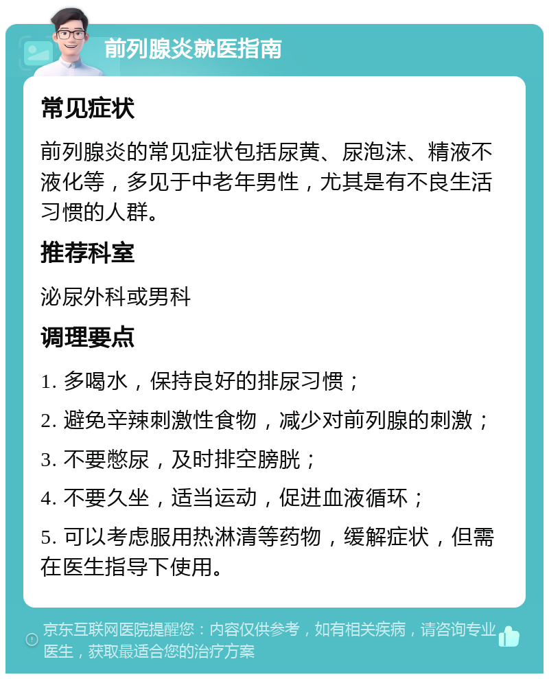 前列腺炎就医指南 常见症状 前列腺炎的常见症状包括尿黄、尿泡沫、精液不液化等，多见于中老年男性，尤其是有不良生活习惯的人群。 推荐科室 泌尿外科或男科 调理要点 1. 多喝水，保持良好的排尿习惯； 2. 避免辛辣刺激性食物，减少对前列腺的刺激； 3. 不要憋尿，及时排空膀胱； 4. 不要久坐，适当运动，促进血液循环； 5. 可以考虑服用热淋清等药物，缓解症状，但需在医生指导下使用。