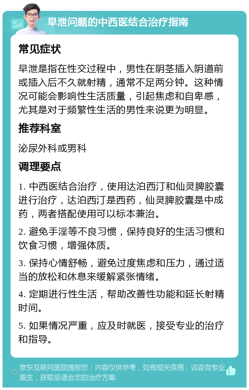 早泄问题的中西医结合治疗指南 常见症状 早泄是指在性交过程中，男性在阴茎插入阴道前或插入后不久就射精，通常不足两分钟。这种情况可能会影响性生活质量，引起焦虑和自卑感，尤其是对于频繁性生活的男性来说更为明显。 推荐科室 泌尿外科或男科 调理要点 1. 中西医结合治疗，使用达泊西汀和仙灵脾胶囊进行治疗，达泊西汀是西药，仙灵脾胶囊是中成药，两者搭配使用可以标本兼治。 2. 避免手淫等不良习惯，保持良好的生活习惯和饮食习惯，增强体质。 3. 保持心情舒畅，避免过度焦虑和压力，通过适当的放松和休息来缓解紧张情绪。 4. 定期进行性生活，帮助改善性功能和延长射精时间。 5. 如果情况严重，应及时就医，接受专业的治疗和指导。