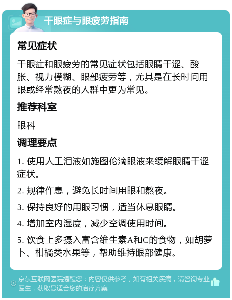 干眼症与眼疲劳指南 常见症状 干眼症和眼疲劳的常见症状包括眼睛干涩、酸胀、视力模糊、眼部疲劳等，尤其是在长时间用眼或经常熬夜的人群中更为常见。 推荐科室 眼科 调理要点 1. 使用人工泪液如施图伦滴眼液来缓解眼睛干涩症状。 2. 规律作息，避免长时间用眼和熬夜。 3. 保持良好的用眼习惯，适当休息眼睛。 4. 增加室内湿度，减少空调使用时间。 5. 饮食上多摄入富含维生素A和C的食物，如胡萝卜、柑橘类水果等，帮助维持眼部健康。