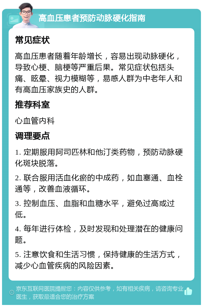 高血压患者预防动脉硬化指南 常见症状 高血压患者随着年龄增长，容易出现动脉硬化，导致心梗、脑梗等严重后果。常见症状包括头痛、眩晕、视力模糊等，易感人群为中老年人和有高血压家族史的人群。 推荐科室 心血管内科 调理要点 1. 定期服用阿司匹林和他汀类药物，预防动脉硬化斑块脱落。 2. 联合服用活血化瘀的中成药，如血塞通、血栓通等，改善血液循环。 3. 控制血压、血脂和血糖水平，避免过高或过低。 4. 每年进行体检，及时发现和处理潜在的健康问题。 5. 注意饮食和生活习惯，保持健康的生活方式，减少心血管疾病的风险因素。