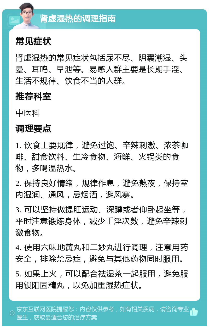 肾虚湿热的调理指南 常见症状 肾虚湿热的常见症状包括尿不尽、阴囊潮湿、头晕、耳鸣、早泄等。易感人群主要是长期手淫、生活不规律、饮食不当的人群。 推荐科室 中医科 调理要点 1. 饮食上要规律，避免过饱、辛辣刺激、浓茶咖啡、甜食饮料、生冷食物、海鲜、火锅类的食物，多喝温热水。 2. 保持良好情绪，规律作息，避免熬夜，保持室内湿润、通风，忌烟酒，避风寒。 3. 可以坚持做提肛运动、深蹲或者仰卧起坐等，平时注意锻炼身体，减少手淫次数，避免辛辣刺激食物。 4. 使用六味地黄丸和二妙丸进行调理，注意用药安全，排除禁忌症，避免与其他药物同时服用。 5. 如果上火，可以配合祛湿茶一起服用，避免服用锁阳固精丸，以免加重湿热症状。