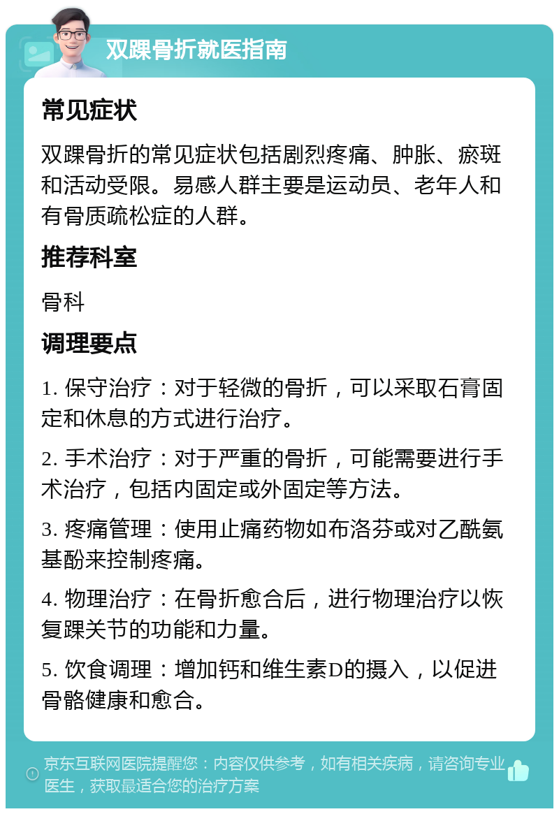 双踝骨折就医指南 常见症状 双踝骨折的常见症状包括剧烈疼痛、肿胀、瘀斑和活动受限。易感人群主要是运动员、老年人和有骨质疏松症的人群。 推荐科室 骨科 调理要点 1. 保守治疗：对于轻微的骨折，可以采取石膏固定和休息的方式进行治疗。 2. 手术治疗：对于严重的骨折，可能需要进行手术治疗，包括内固定或外固定等方法。 3. 疼痛管理：使用止痛药物如布洛芬或对乙酰氨基酚来控制疼痛。 4. 物理治疗：在骨折愈合后，进行物理治疗以恢复踝关节的功能和力量。 5. 饮食调理：增加钙和维生素D的摄入，以促进骨骼健康和愈合。