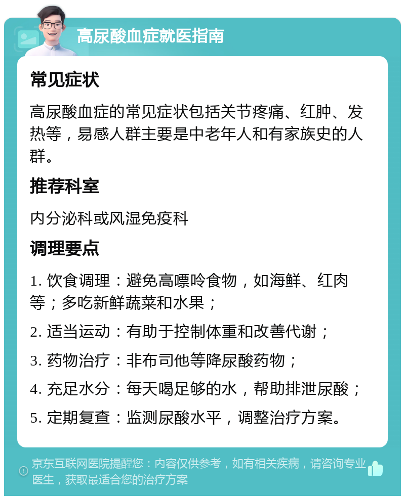 高尿酸血症就医指南 常见症状 高尿酸血症的常见症状包括关节疼痛、红肿、发热等，易感人群主要是中老年人和有家族史的人群。 推荐科室 内分泌科或风湿免疫科 调理要点 1. 饮食调理：避免高嘌呤食物，如海鲜、红肉等；多吃新鲜蔬菜和水果； 2. 适当运动：有助于控制体重和改善代谢； 3. 药物治疗：非布司他等降尿酸药物； 4. 充足水分：每天喝足够的水，帮助排泄尿酸； 5. 定期复查：监测尿酸水平，调整治疗方案。