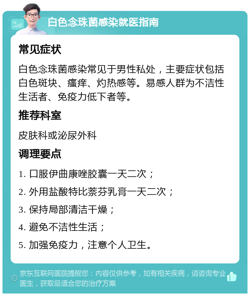 白色念珠菌感染就医指南 常见症状 白色念珠菌感染常见于男性私处，主要症状包括白色斑块、瘙痒、灼热感等。易感人群为不洁性生活者、免疫力低下者等。 推荐科室 皮肤科或泌尿外科 调理要点 1. 口服伊曲康唑胶囊一天二次； 2. 外用盐酸特比萘芬乳膏一天二次； 3. 保持局部清洁干燥； 4. 避免不洁性生活； 5. 加强免疫力，注意个人卫生。