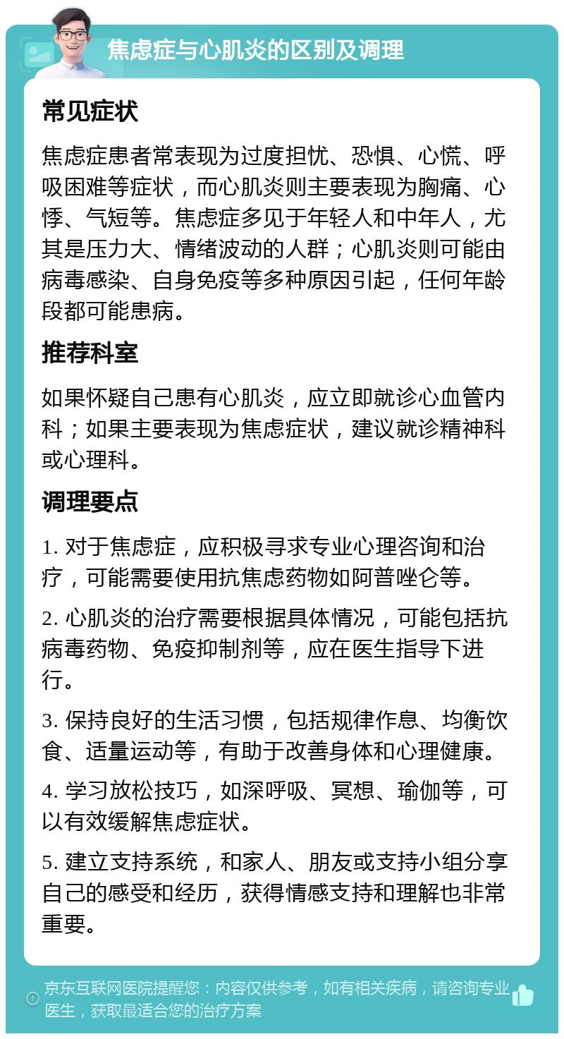 焦虑症与心肌炎的区别及调理 常见症状 焦虑症患者常表现为过度担忧、恐惧、心慌、呼吸困难等症状，而心肌炎则主要表现为胸痛、心悸、气短等。焦虑症多见于年轻人和中年人，尤其是压力大、情绪波动的人群；心肌炎则可能由病毒感染、自身免疫等多种原因引起，任何年龄段都可能患病。 推荐科室 如果怀疑自己患有心肌炎，应立即就诊心血管内科；如果主要表现为焦虑症状，建议就诊精神科或心理科。 调理要点 1. 对于焦虑症，应积极寻求专业心理咨询和治疗，可能需要使用抗焦虑药物如阿普唑仑等。 2. 心肌炎的治疗需要根据具体情况，可能包括抗病毒药物、免疫抑制剂等，应在医生指导下进行。 3. 保持良好的生活习惯，包括规律作息、均衡饮食、适量运动等，有助于改善身体和心理健康。 4. 学习放松技巧，如深呼吸、冥想、瑜伽等，可以有效缓解焦虑症状。 5. 建立支持系统，和家人、朋友或支持小组分享自己的感受和经历，获得情感支持和理解也非常重要。