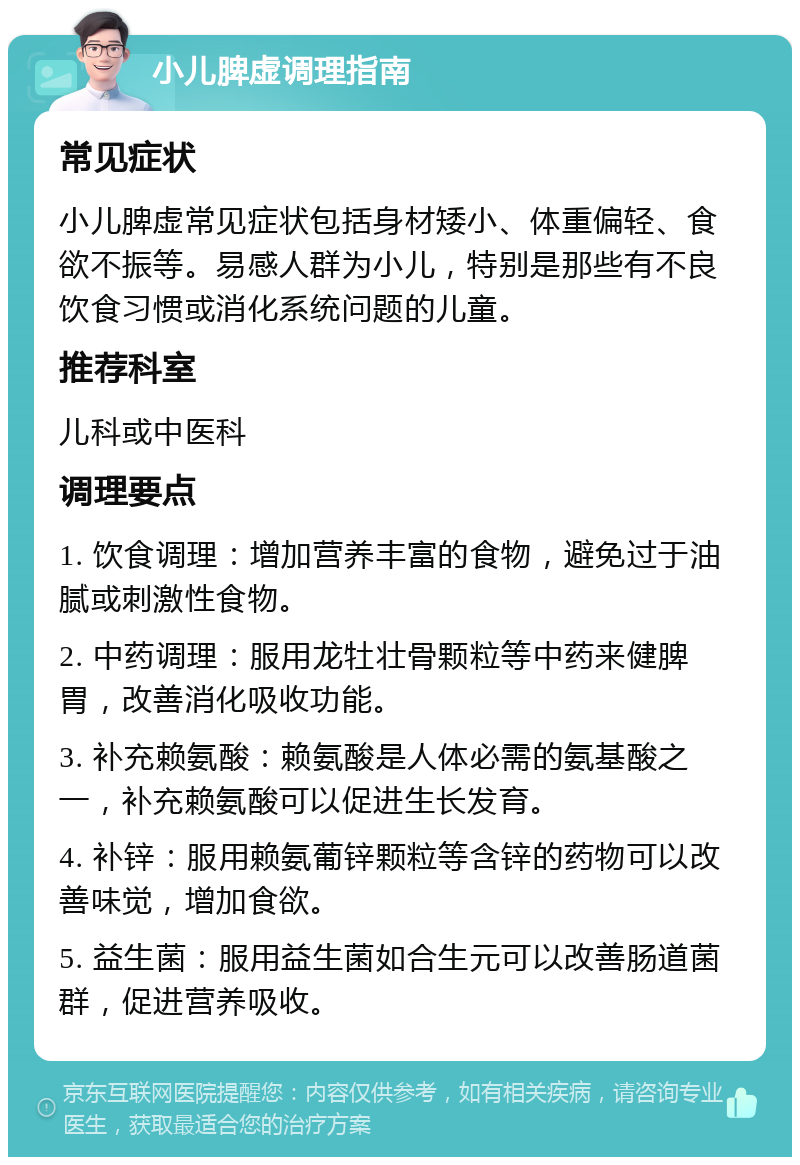 小儿脾虚调理指南 常见症状 小儿脾虚常见症状包括身材矮小、体重偏轻、食欲不振等。易感人群为小儿，特别是那些有不良饮食习惯或消化系统问题的儿童。 推荐科室 儿科或中医科 调理要点 1. 饮食调理：增加营养丰富的食物，避免过于油腻或刺激性食物。 2. 中药调理：服用龙牡壮骨颗粒等中药来健脾胃，改善消化吸收功能。 3. 补充赖氨酸：赖氨酸是人体必需的氨基酸之一，补充赖氨酸可以促进生长发育。 4. 补锌：服用赖氨葡锌颗粒等含锌的药物可以改善味觉，增加食欲。 5. 益生菌：服用益生菌如合生元可以改善肠道菌群，促进营养吸收。