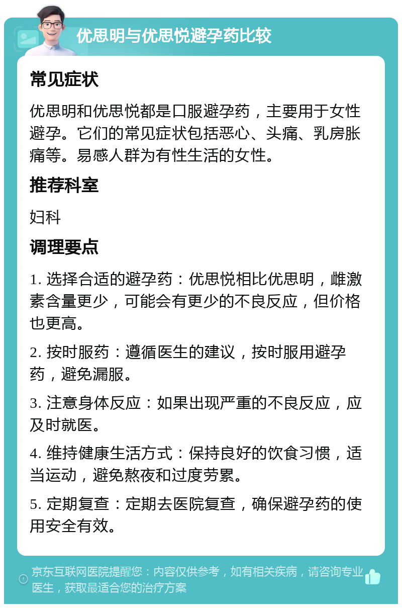 优思明与优思悦避孕药比较 常见症状 优思明和优思悦都是口服避孕药，主要用于女性避孕。它们的常见症状包括恶心、头痛、乳房胀痛等。易感人群为有性生活的女性。 推荐科室 妇科 调理要点 1. 选择合适的避孕药：优思悦相比优思明，雌激素含量更少，可能会有更少的不良反应，但价格也更高。 2. 按时服药：遵循医生的建议，按时服用避孕药，避免漏服。 3. 注意身体反应：如果出现严重的不良反应，应及时就医。 4. 维持健康生活方式：保持良好的饮食习惯，适当运动，避免熬夜和过度劳累。 5. 定期复查：定期去医院复查，确保避孕药的使用安全有效。