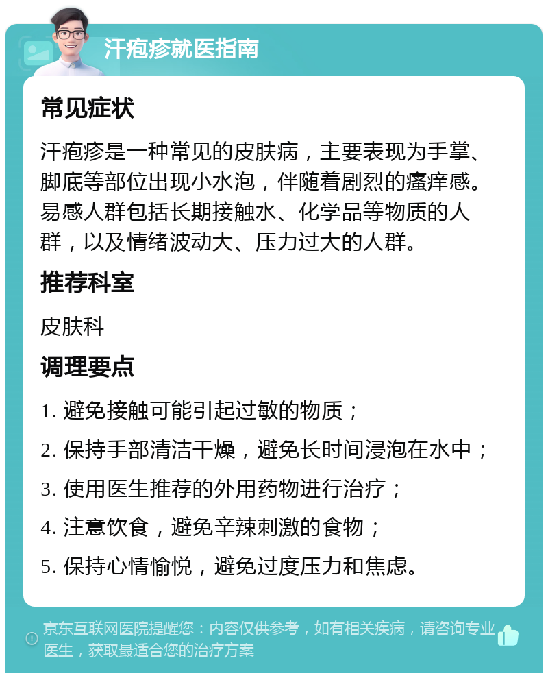 汗疱疹就医指南 常见症状 汗疱疹是一种常见的皮肤病，主要表现为手掌、脚底等部位出现小水泡，伴随着剧烈的瘙痒感。易感人群包括长期接触水、化学品等物质的人群，以及情绪波动大、压力过大的人群。 推荐科室 皮肤科 调理要点 1. 避免接触可能引起过敏的物质； 2. 保持手部清洁干燥，避免长时间浸泡在水中； 3. 使用医生推荐的外用药物进行治疗； 4. 注意饮食，避免辛辣刺激的食物； 5. 保持心情愉悦，避免过度压力和焦虑。