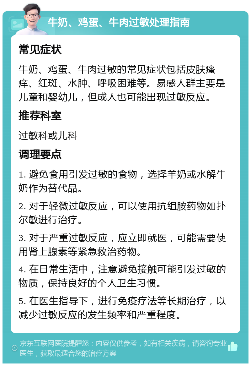 牛奶、鸡蛋、牛肉过敏处理指南 常见症状 牛奶、鸡蛋、牛肉过敏的常见症状包括皮肤瘙痒、红斑、水肿、呼吸困难等。易感人群主要是儿童和婴幼儿，但成人也可能出现过敏反应。 推荐科室 过敏科或儿科 调理要点 1. 避免食用引发过敏的食物，选择羊奶或水解牛奶作为替代品。 2. 对于轻微过敏反应，可以使用抗组胺药物如扑尔敏进行治疗。 3. 对于严重过敏反应，应立即就医，可能需要使用肾上腺素等紧急救治药物。 4. 在日常生活中，注意避免接触可能引发过敏的物质，保持良好的个人卫生习惯。 5. 在医生指导下，进行免疫疗法等长期治疗，以减少过敏反应的发生频率和严重程度。