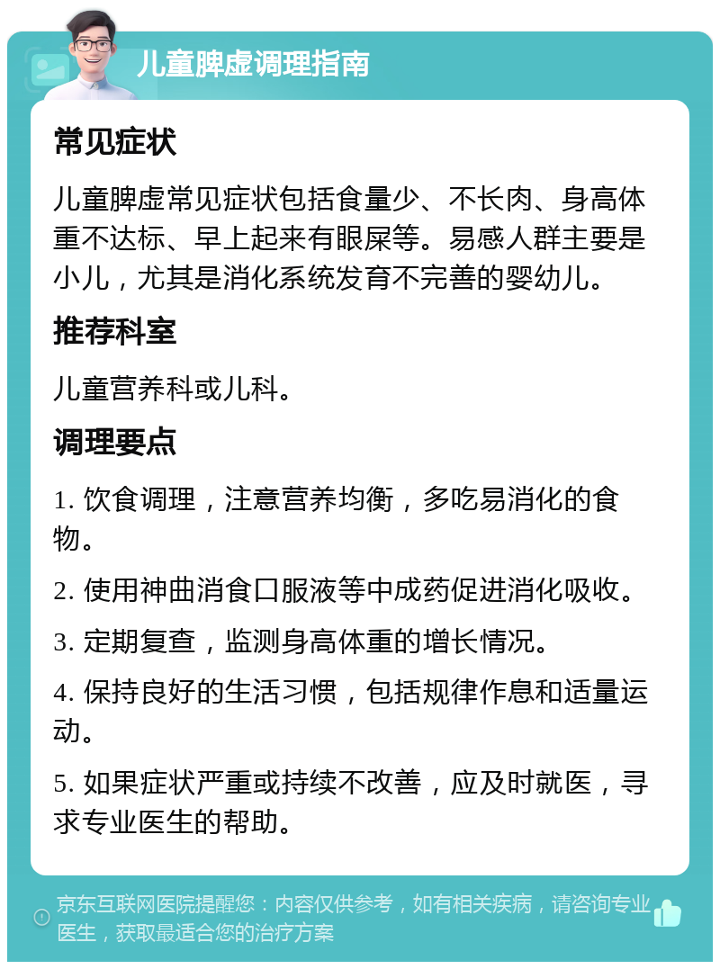 儿童脾虚调理指南 常见症状 儿童脾虚常见症状包括食量少、不长肉、身高体重不达标、早上起来有眼屎等。易感人群主要是小儿，尤其是消化系统发育不完善的婴幼儿。 推荐科室 儿童营养科或儿科。 调理要点 1. 饮食调理，注意营养均衡，多吃易消化的食物。 2. 使用神曲消食口服液等中成药促进消化吸收。 3. 定期复查，监测身高体重的增长情况。 4. 保持良好的生活习惯，包括规律作息和适量运动。 5. 如果症状严重或持续不改善，应及时就医，寻求专业医生的帮助。