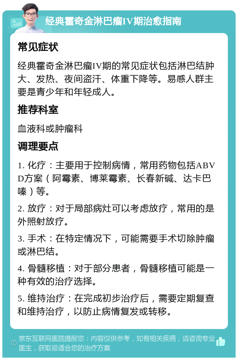 经典霍奇金淋巴瘤IV期治愈指南 常见症状 经典霍奇金淋巴瘤IV期的常见症状包括淋巴结肿大、发热、夜间盗汗、体重下降等。易感人群主要是青少年和年轻成人。 推荐科室 血液科或肿瘤科 调理要点 1. 化疗：主要用于控制病情，常用药物包括ABVD方案（阿霉素、博莱霉素、长春新碱、达卡巴嗪）等。 2. 放疗：对于局部病灶可以考虑放疗，常用的是外照射放疗。 3. 手术：在特定情况下，可能需要手术切除肿瘤或淋巴结。 4. 骨髓移植：对于部分患者，骨髓移植可能是一种有效的治疗选择。 5. 维持治疗：在完成初步治疗后，需要定期复查和维持治疗，以防止病情复发或转移。