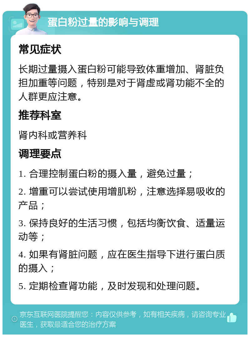 蛋白粉过量的影响与调理 常见症状 长期过量摄入蛋白粉可能导致体重增加、肾脏负担加重等问题，特别是对于肾虚或肾功能不全的人群更应注意。 推荐科室 肾内科或营养科 调理要点 1. 合理控制蛋白粉的摄入量，避免过量； 2. 增重可以尝试使用增肌粉，注意选择易吸收的产品； 3. 保持良好的生活习惯，包括均衡饮食、适量运动等； 4. 如果有肾脏问题，应在医生指导下进行蛋白质的摄入； 5. 定期检查肾功能，及时发现和处理问题。