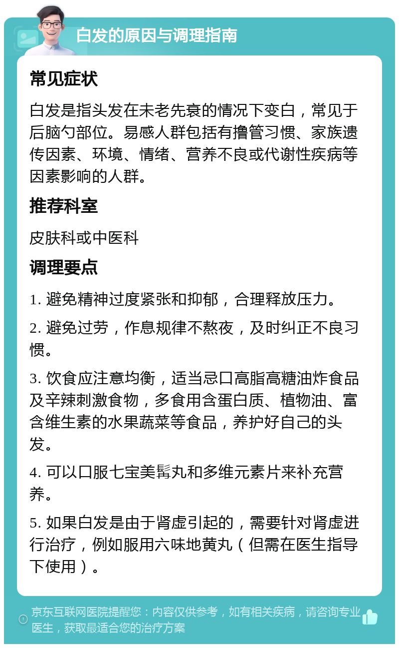 白发的原因与调理指南 常见症状 白发是指头发在未老先衰的情况下变白，常见于后脑勺部位。易感人群包括有撸管习惯、家族遗传因素、环境、情绪、营养不良或代谢性疾病等因素影响的人群。 推荐科室 皮肤科或中医科 调理要点 1. 避免精神过度紧张和抑郁，合理释放压力。 2. 避免过劳，作息规律不熬夜，及时纠正不良习惯。 3. 饮食应注意均衡，适当忌口高脂高糖油炸食品及辛辣刺激食物，多食用含蛋白质、植物油、富含维生素的水果蔬菜等食品，养护好自己的头发。 4. 可以口服七宝美髯丸和多维元素片来补充营养。 5. 如果白发是由于肾虚引起的，需要针对肾虚进行治疗，例如服用六味地黄丸（但需在医生指导下使用）。