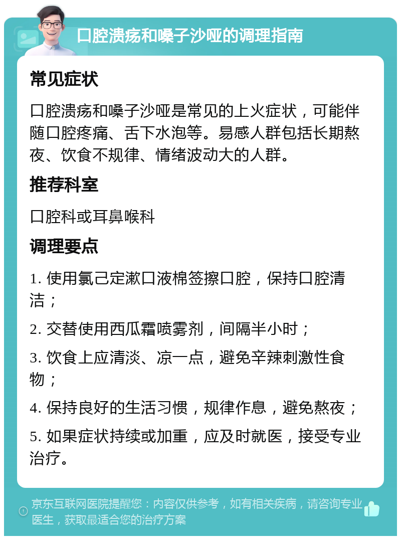 口腔溃疡和嗓子沙哑的调理指南 常见症状 口腔溃疡和嗓子沙哑是常见的上火症状，可能伴随口腔疼痛、舌下水泡等。易感人群包括长期熬夜、饮食不规律、情绪波动大的人群。 推荐科室 口腔科或耳鼻喉科 调理要点 1. 使用氯己定漱口液棉签擦口腔，保持口腔清洁； 2. 交替使用西瓜霜喷雾剂，间隔半小时； 3. 饮食上应清淡、凉一点，避免辛辣刺激性食物； 4. 保持良好的生活习惯，规律作息，避免熬夜； 5. 如果症状持续或加重，应及时就医，接受专业治疗。