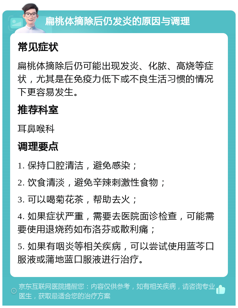 扁桃体摘除后仍发炎的原因与调理 常见症状 扁桃体摘除后仍可能出现发炎、化脓、高烧等症状，尤其是在免疫力低下或不良生活习惯的情况下更容易发生。 推荐科室 耳鼻喉科 调理要点 1. 保持口腔清洁，避免感染； 2. 饮食清淡，避免辛辣刺激性食物； 3. 可以喝菊花茶，帮助去火； 4. 如果症状严重，需要去医院面诊检查，可能需要使用退烧药如布洛芬或散利痛； 5. 如果有咽炎等相关疾病，可以尝试使用蓝芩口服液或蒲地蓝口服液进行治疗。