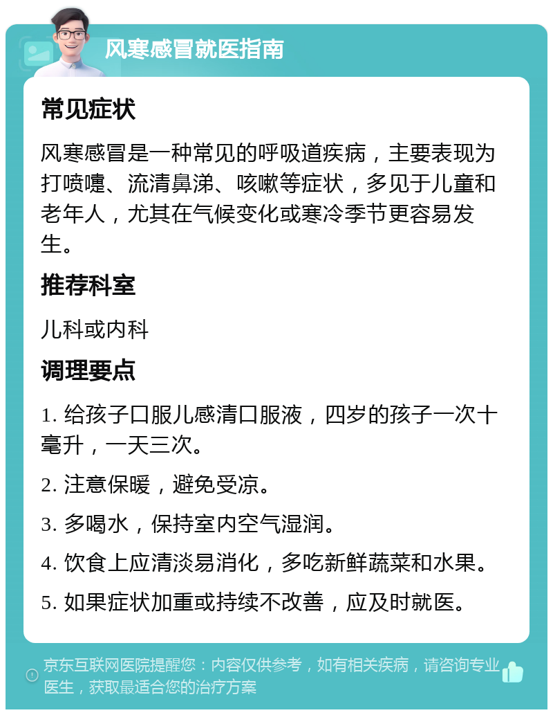 风寒感冒就医指南 常见症状 风寒感冒是一种常见的呼吸道疾病，主要表现为打喷嚏、流清鼻涕、咳嗽等症状，多见于儿童和老年人，尤其在气候变化或寒冷季节更容易发生。 推荐科室 儿科或内科 调理要点 1. 给孩子口服儿感清口服液，四岁的孩子一次十毫升，一天三次。 2. 注意保暖，避免受凉。 3. 多喝水，保持室内空气湿润。 4. 饮食上应清淡易消化，多吃新鲜蔬菜和水果。 5. 如果症状加重或持续不改善，应及时就医。