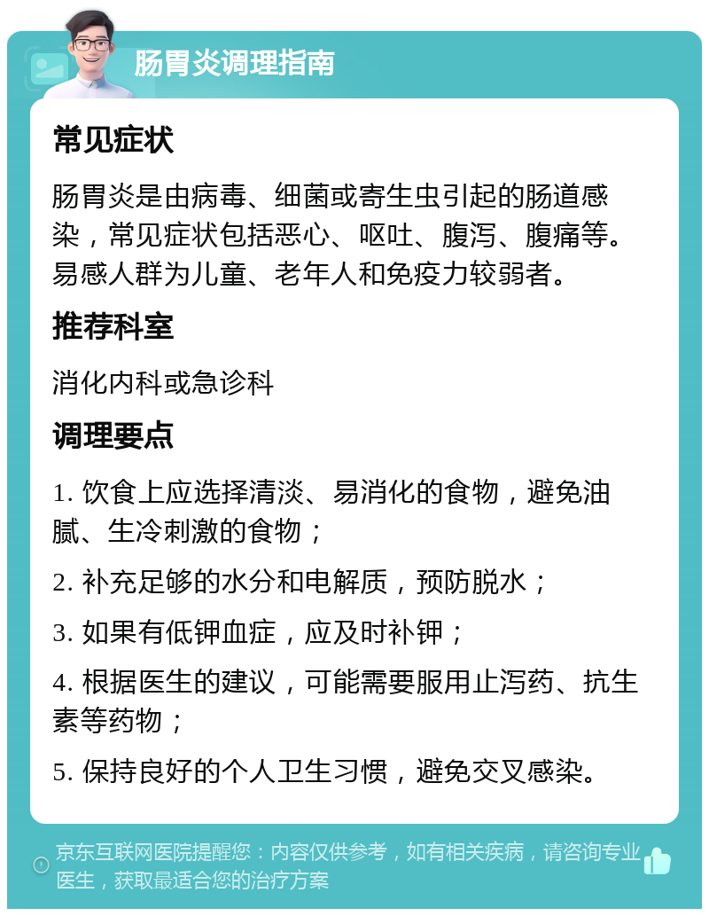 肠胃炎调理指南 常见症状 肠胃炎是由病毒、细菌或寄生虫引起的肠道感染，常见症状包括恶心、呕吐、腹泻、腹痛等。易感人群为儿童、老年人和免疫力较弱者。 推荐科室 消化内科或急诊科 调理要点 1. 饮食上应选择清淡、易消化的食物，避免油腻、生冷刺激的食物； 2. 补充足够的水分和电解质，预防脱水； 3. 如果有低钾血症，应及时补钾； 4. 根据医生的建议，可能需要服用止泻药、抗生素等药物； 5. 保持良好的个人卫生习惯，避免交叉感染。