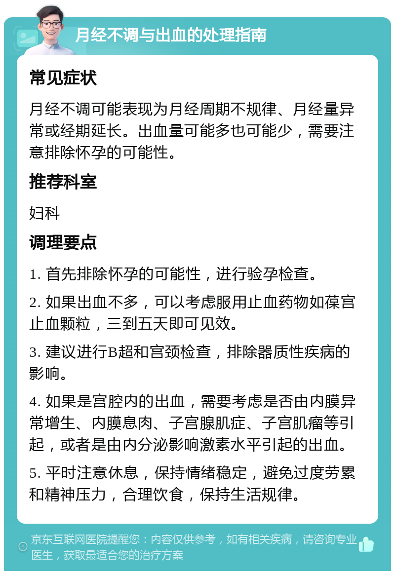 月经不调与出血的处理指南 常见症状 月经不调可能表现为月经周期不规律、月经量异常或经期延长。出血量可能多也可能少，需要注意排除怀孕的可能性。 推荐科室 妇科 调理要点 1. 首先排除怀孕的可能性，进行验孕检查。 2. 如果出血不多，可以考虑服用止血药物如葆宫止血颗粒，三到五天即可见效。 3. 建议进行B超和宫颈检查，排除器质性疾病的影响。 4. 如果是宫腔内的出血，需要考虑是否由内膜异常增生、内膜息肉、子宫腺肌症、子宫肌瘤等引起，或者是由内分泌影响激素水平引起的出血。 5. 平时注意休息，保持情绪稳定，避免过度劳累和精神压力，合理饮食，保持生活规律。