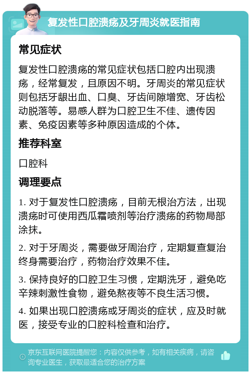 复发性口腔溃疡及牙周炎就医指南 常见症状 复发性口腔溃疡的常见症状包括口腔内出现溃疡，经常复发，且原因不明。牙周炎的常见症状则包括牙龈出血、口臭、牙齿间隙增宽、牙齿松动脱落等。易感人群为口腔卫生不佳、遗传因素、免疫因素等多种原因造成的个体。 推荐科室 口腔科 调理要点 1. 对于复发性口腔溃疡，目前无根治方法，出现溃疡时可使用西瓜霜喷剂等治疗溃疡的药物局部涂抹。 2. 对于牙周炎，需要做牙周治疗，定期复查复治终身需要治疗，药物治疗效果不佳。 3. 保持良好的口腔卫生习惯，定期洗牙，避免吃辛辣刺激性食物，避免熬夜等不良生活习惯。 4. 如果出现口腔溃疡或牙周炎的症状，应及时就医，接受专业的口腔科检查和治疗。