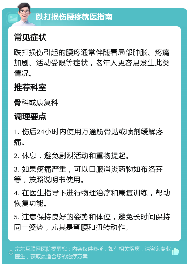 跌打损伤腰疼就医指南 常见症状 跌打损伤引起的腰疼通常伴随着局部肿胀、疼痛加剧、活动受限等症状，老年人更容易发生此类情况。 推荐科室 骨科或康复科 调理要点 1. 伤后24小时内使用万通筋骨贴或喷剂缓解疼痛。 2. 休息，避免剧烈活动和重物提起。 3. 如果疼痛严重，可以口服消炎药物如布洛芬等，按照说明书使用。 4. 在医生指导下进行物理治疗和康复训练，帮助恢复功能。 5. 注意保持良好的姿势和体位，避免长时间保持同一姿势，尤其是弯腰和扭转动作。