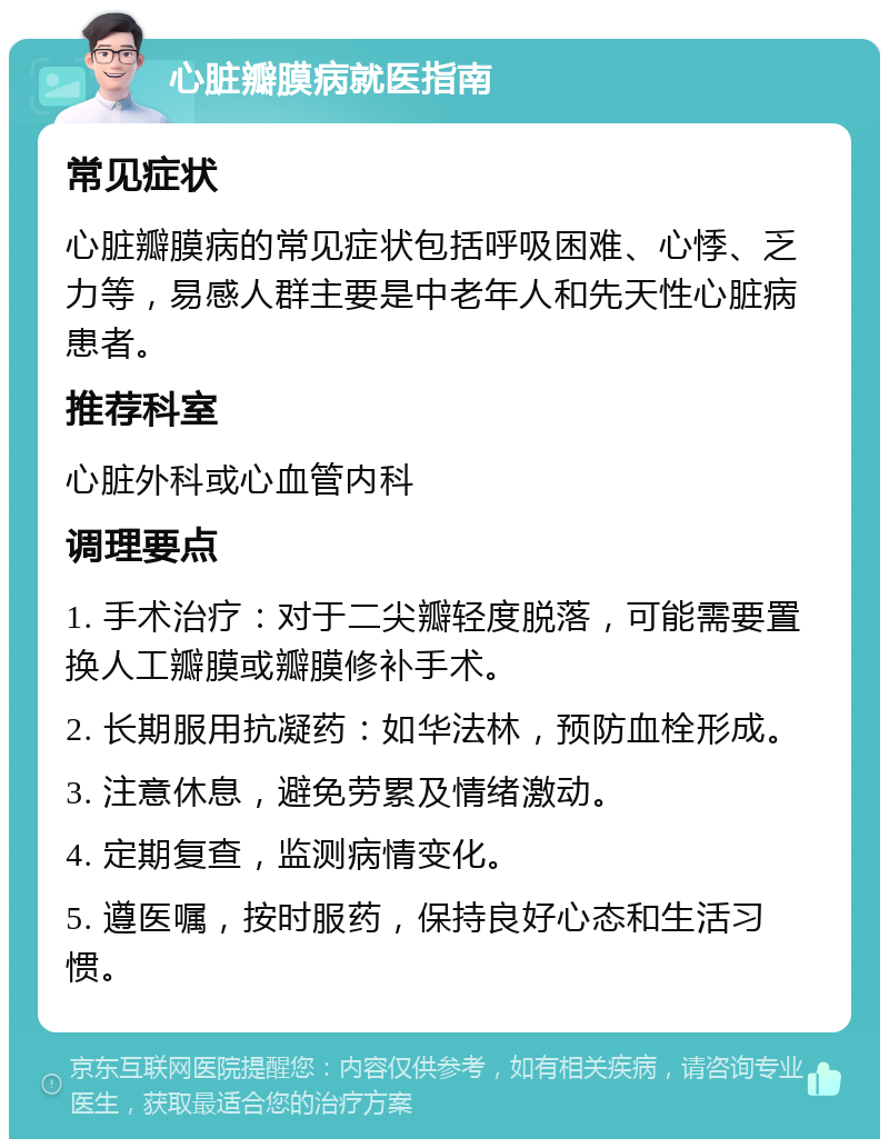 心脏瓣膜病就医指南 常见症状 心脏瓣膜病的常见症状包括呼吸困难、心悸、乏力等，易感人群主要是中老年人和先天性心脏病患者。 推荐科室 心脏外科或心血管内科 调理要点 1. 手术治疗：对于二尖瓣轻度脱落，可能需要置换人工瓣膜或瓣膜修补手术。 2. 长期服用抗凝药：如华法林，预防血栓形成。 3. 注意休息，避免劳累及情绪激动。 4. 定期复查，监测病情变化。 5. 遵医嘱，按时服药，保持良好心态和生活习惯。