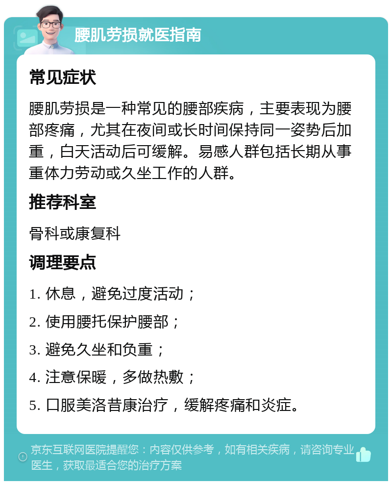 腰肌劳损就医指南 常见症状 腰肌劳损是一种常见的腰部疾病，主要表现为腰部疼痛，尤其在夜间或长时间保持同一姿势后加重，白天活动后可缓解。易感人群包括长期从事重体力劳动或久坐工作的人群。 推荐科室 骨科或康复科 调理要点 1. 休息，避免过度活动； 2. 使用腰托保护腰部； 3. 避免久坐和负重； 4. 注意保暖，多做热敷； 5. 口服美洛昔康治疗，缓解疼痛和炎症。