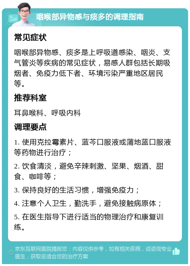 咽喉部异物感与痰多的调理指南 常见症状 咽喉部异物感、痰多是上呼吸道感染、咽炎、支气管炎等疾病的常见症状，易感人群包括长期吸烟者、免疫力低下者、环境污染严重地区居民等。 推荐科室 耳鼻喉科、呼吸内科 调理要点 1. 使用克拉霉素片、蓝芩口服液或蒲地蓝口服液等药物进行治疗； 2. 饮食清淡，避免辛辣刺激、坚果、烟酒、甜食、咖啡等； 3. 保持良好的生活习惯，增强免疫力； 4. 注意个人卫生，勤洗手，避免接触病原体； 5. 在医生指导下进行适当的物理治疗和康复训练。