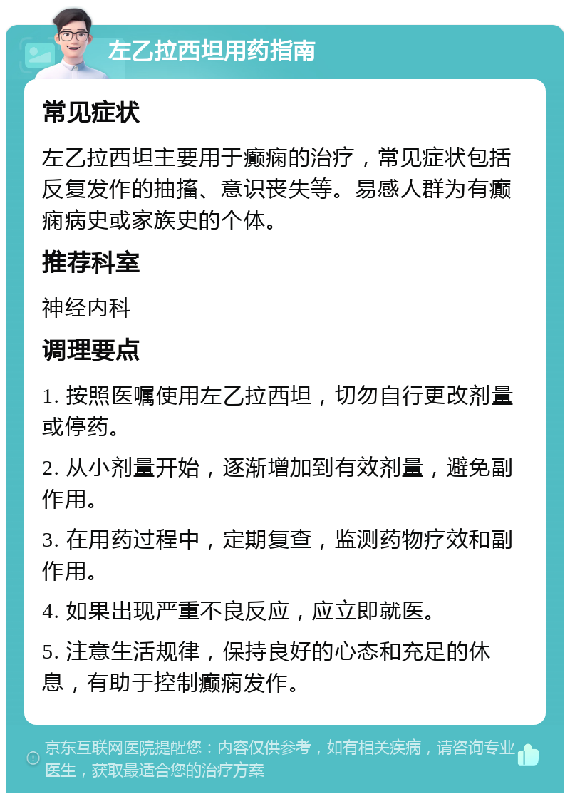 左乙拉西坦用药指南 常见症状 左乙拉西坦主要用于癫痫的治疗，常见症状包括反复发作的抽搐、意识丧失等。易感人群为有癫痫病史或家族史的个体。 推荐科室 神经内科 调理要点 1. 按照医嘱使用左乙拉西坦，切勿自行更改剂量或停药。 2. 从小剂量开始，逐渐增加到有效剂量，避免副作用。 3. 在用药过程中，定期复查，监测药物疗效和副作用。 4. 如果出现严重不良反应，应立即就医。 5. 注意生活规律，保持良好的心态和充足的休息，有助于控制癫痫发作。