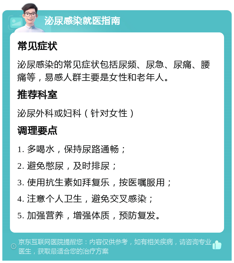 泌尿感染就医指南 常见症状 泌尿感染的常见症状包括尿频、尿急、尿痛、腰痛等，易感人群主要是女性和老年人。 推荐科室 泌尿外科或妇科（针对女性） 调理要点 1. 多喝水，保持尿路通畅； 2. 避免憋尿，及时排尿； 3. 使用抗生素如拜复乐，按医嘱服用； 4. 注意个人卫生，避免交叉感染； 5. 加强营养，增强体质，预防复发。