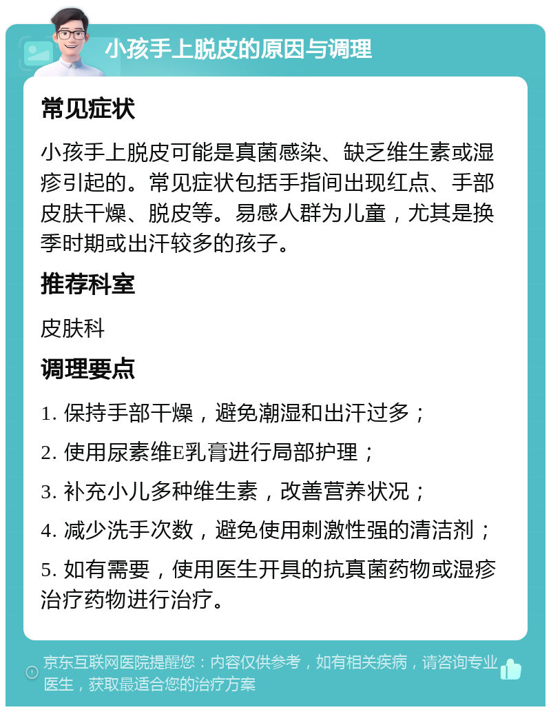 小孩手上脱皮的原因与调理 常见症状 小孩手上脱皮可能是真菌感染、缺乏维生素或湿疹引起的。常见症状包括手指间出现红点、手部皮肤干燥、脱皮等。易感人群为儿童，尤其是换季时期或出汗较多的孩子。 推荐科室 皮肤科 调理要点 1. 保持手部干燥，避免潮湿和出汗过多； 2. 使用尿素维E乳膏进行局部护理； 3. 补充小儿多种维生素，改善营养状况； 4. 减少洗手次数，避免使用刺激性强的清洁剂； 5. 如有需要，使用医生开具的抗真菌药物或湿疹治疗药物进行治疗。