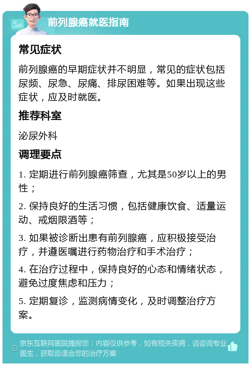 前列腺癌就医指南 常见症状 前列腺癌的早期症状并不明显，常见的症状包括尿频、尿急、尿痛、排尿困难等。如果出现这些症状，应及时就医。 推荐科室 泌尿外科 调理要点 1. 定期进行前列腺癌筛查，尤其是50岁以上的男性； 2. 保持良好的生活习惯，包括健康饮食、适量运动、戒烟限酒等； 3. 如果被诊断出患有前列腺癌，应积极接受治疗，并遵医嘱进行药物治疗和手术治疗； 4. 在治疗过程中，保持良好的心态和情绪状态，避免过度焦虑和压力； 5. 定期复诊，监测病情变化，及时调整治疗方案。