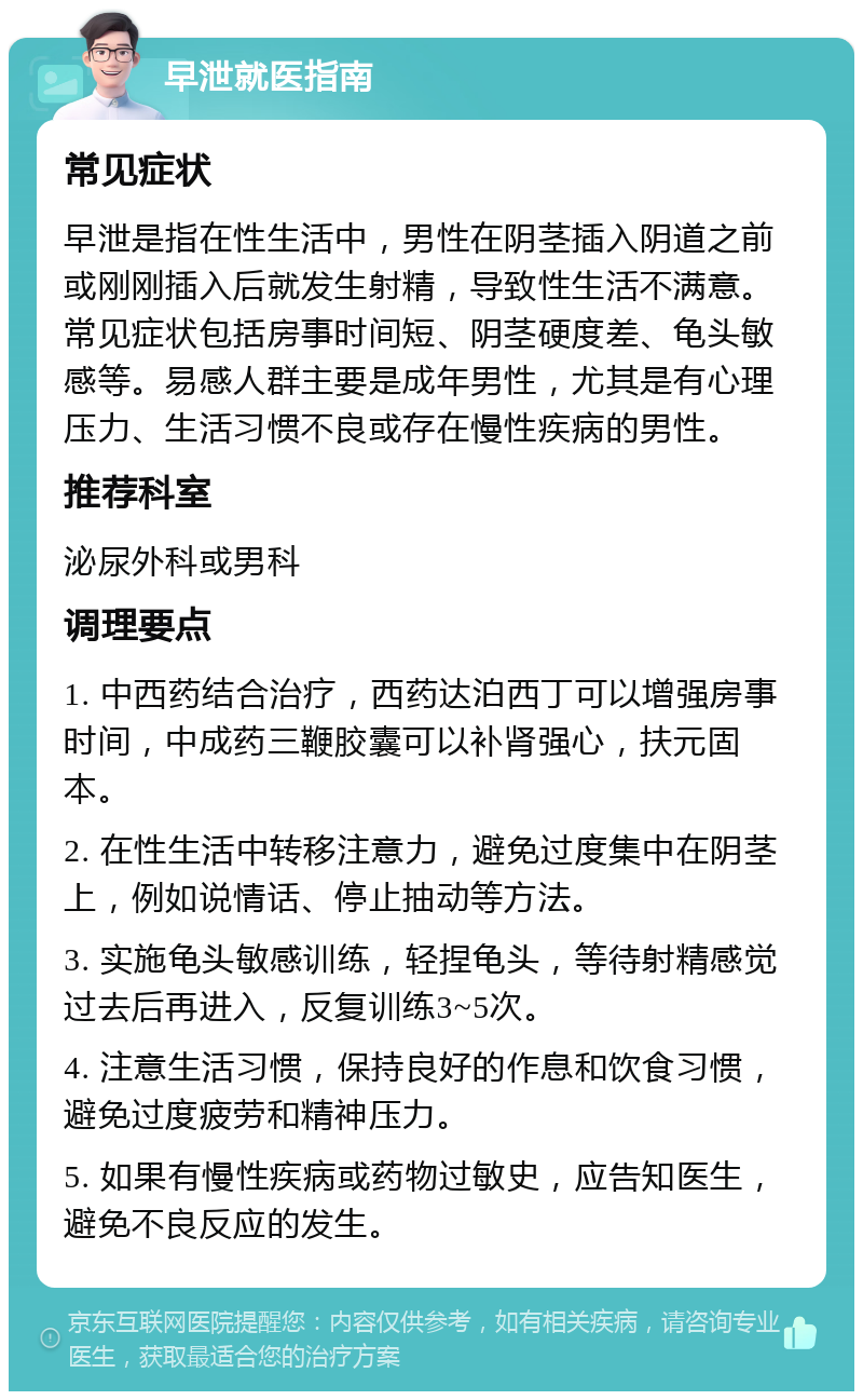 早泄就医指南 常见症状 早泄是指在性生活中，男性在阴茎插入阴道之前或刚刚插入后就发生射精，导致性生活不满意。常见症状包括房事时间短、阴茎硬度差、龟头敏感等。易感人群主要是成年男性，尤其是有心理压力、生活习惯不良或存在慢性疾病的男性。 推荐科室 泌尿外科或男科 调理要点 1. 中西药结合治疗，西药达泊西丁可以增强房事时间，中成药三鞭胶囊可以补肾强心，扶元固本。 2. 在性生活中转移注意力，避免过度集中在阴茎上，例如说情话、停止抽动等方法。 3. 实施龟头敏感训练，轻捏龟头，等待射精感觉过去后再进入，反复训练3~5次。 4. 注意生活习惯，保持良好的作息和饮食习惯，避免过度疲劳和精神压力。 5. 如果有慢性疾病或药物过敏史，应告知医生，避免不良反应的发生。