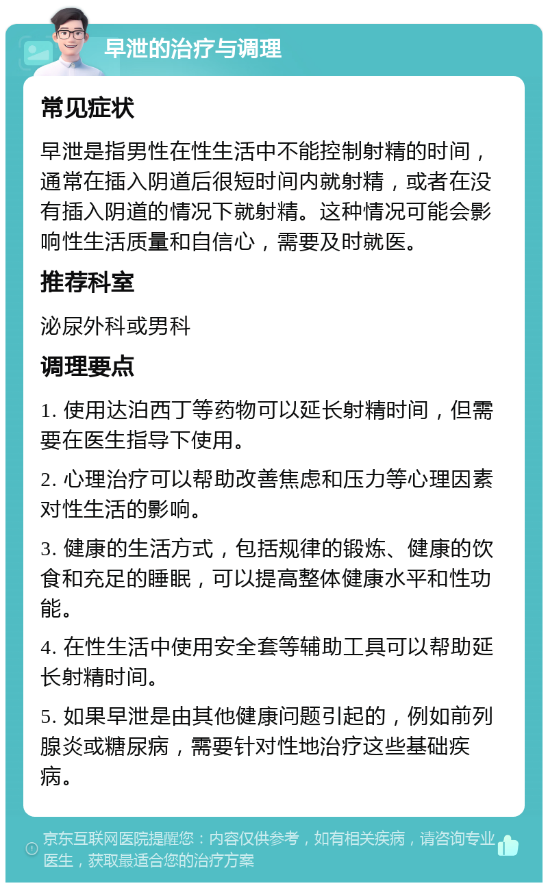 早泄的治疗与调理 常见症状 早泄是指男性在性生活中不能控制射精的时间，通常在插入阴道后很短时间内就射精，或者在没有插入阴道的情况下就射精。这种情况可能会影响性生活质量和自信心，需要及时就医。 推荐科室 泌尿外科或男科 调理要点 1. 使用达泊西丁等药物可以延长射精时间，但需要在医生指导下使用。 2. 心理治疗可以帮助改善焦虑和压力等心理因素对性生活的影响。 3. 健康的生活方式，包括规律的锻炼、健康的饮食和充足的睡眠，可以提高整体健康水平和性功能。 4. 在性生活中使用安全套等辅助工具可以帮助延长射精时间。 5. 如果早泄是由其他健康问题引起的，例如前列腺炎或糖尿病，需要针对性地治疗这些基础疾病。