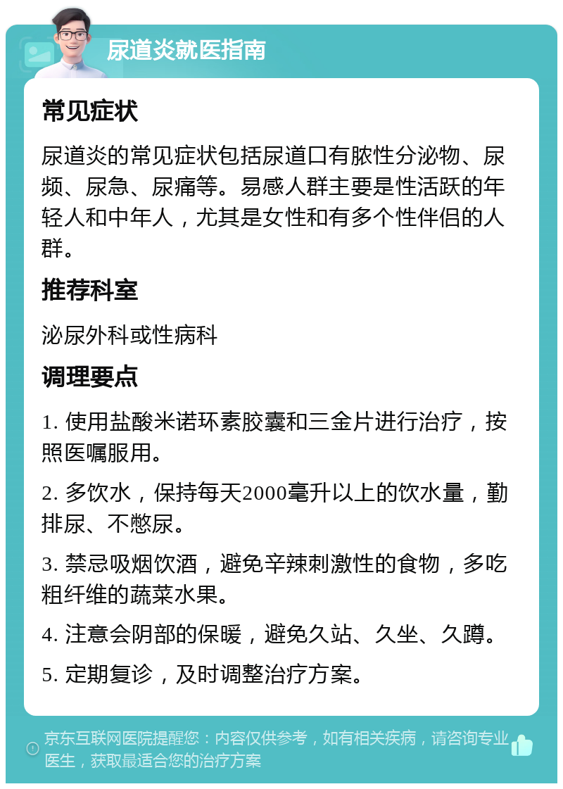 尿道炎就医指南 常见症状 尿道炎的常见症状包括尿道口有脓性分泌物、尿频、尿急、尿痛等。易感人群主要是性活跃的年轻人和中年人，尤其是女性和有多个性伴侣的人群。 推荐科室 泌尿外科或性病科 调理要点 1. 使用盐酸米诺环素胶囊和三金片进行治疗，按照医嘱服用。 2. 多饮水，保持每天2000毫升以上的饮水量，勤排尿、不憋尿。 3. 禁忌吸烟饮酒，避免辛辣刺激性的食物，多吃粗纤维的蔬菜水果。 4. 注意会阴部的保暖，避免久站、久坐、久蹲。 5. 定期复诊，及时调整治疗方案。