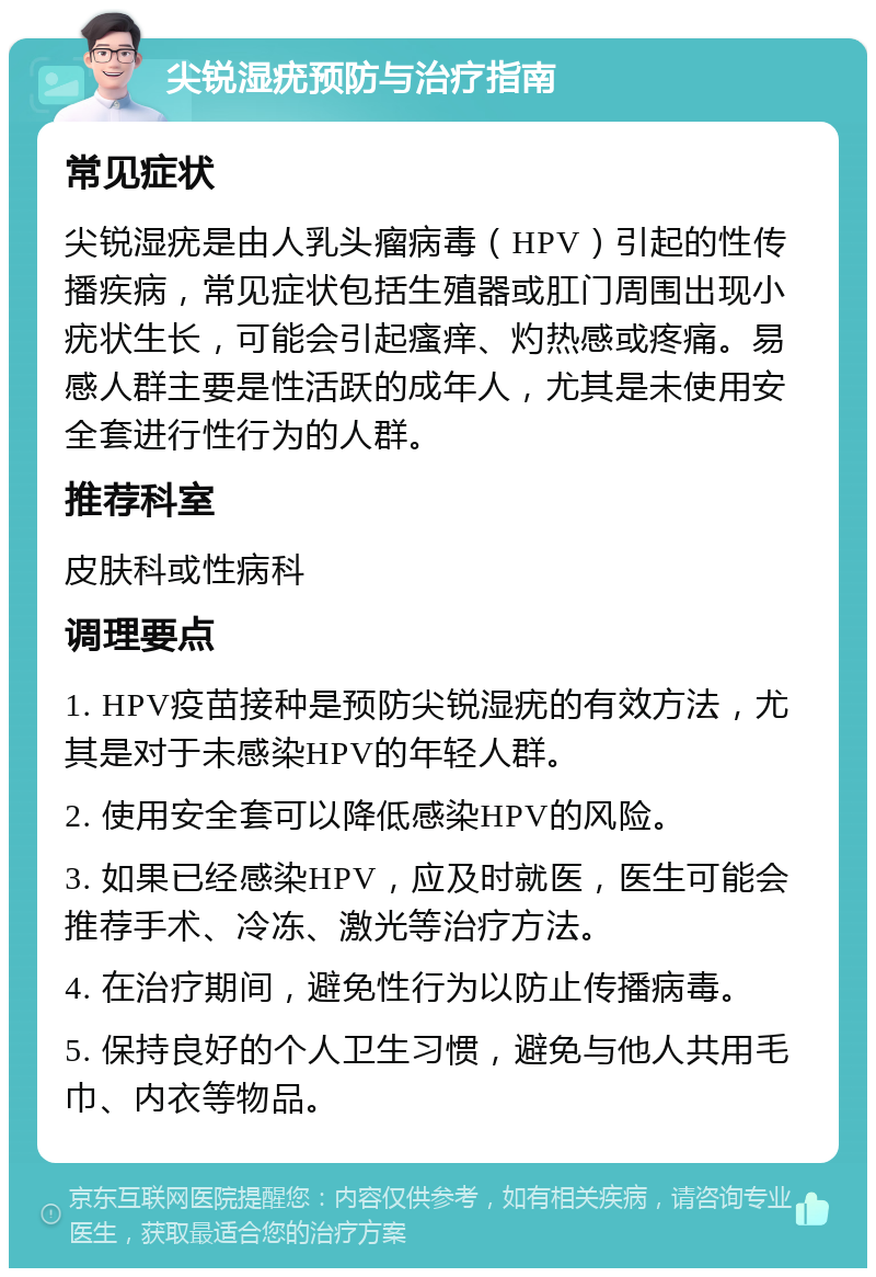 尖锐湿疣预防与治疗指南 常见症状 尖锐湿疣是由人乳头瘤病毒（HPV）引起的性传播疾病，常见症状包括生殖器或肛门周围出现小疣状生长，可能会引起瘙痒、灼热感或疼痛。易感人群主要是性活跃的成年人，尤其是未使用安全套进行性行为的人群。 推荐科室 皮肤科或性病科 调理要点 1. HPV疫苗接种是预防尖锐湿疣的有效方法，尤其是对于未感染HPV的年轻人群。 2. 使用安全套可以降低感染HPV的风险。 3. 如果已经感染HPV，应及时就医，医生可能会推荐手术、冷冻、激光等治疗方法。 4. 在治疗期间，避免性行为以防止传播病毒。 5. 保持良好的个人卫生习惯，避免与他人共用毛巾、内衣等物品。