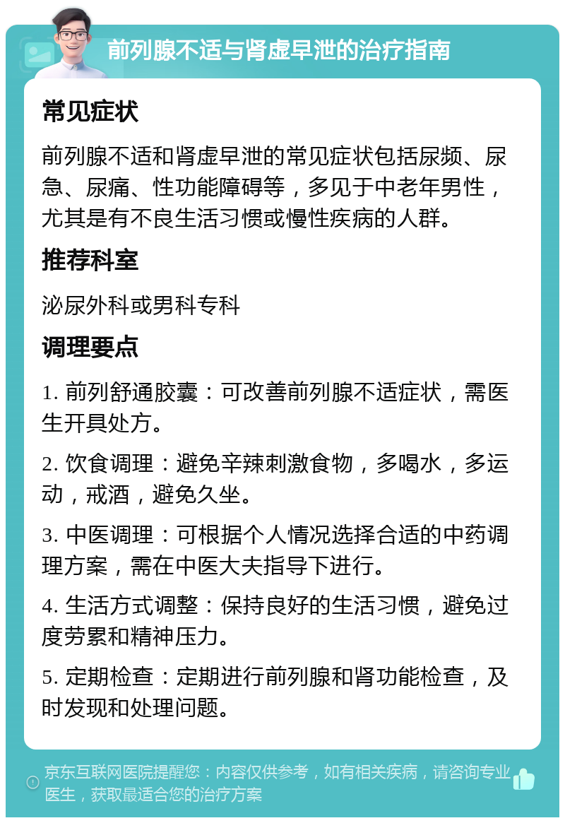 前列腺不适与肾虚早泄的治疗指南 常见症状 前列腺不适和肾虚早泄的常见症状包括尿频、尿急、尿痛、性功能障碍等，多见于中老年男性，尤其是有不良生活习惯或慢性疾病的人群。 推荐科室 泌尿外科或男科专科 调理要点 1. 前列舒通胶囊：可改善前列腺不适症状，需医生开具处方。 2. 饮食调理：避免辛辣刺激食物，多喝水，多运动，戒酒，避免久坐。 3. 中医调理：可根据个人情况选择合适的中药调理方案，需在中医大夫指导下进行。 4. 生活方式调整：保持良好的生活习惯，避免过度劳累和精神压力。 5. 定期检查：定期进行前列腺和肾功能检查，及时发现和处理问题。