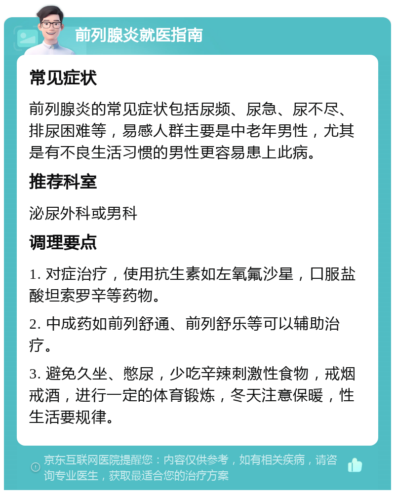 前列腺炎就医指南 常见症状 前列腺炎的常见症状包括尿频、尿急、尿不尽、排尿困难等，易感人群主要是中老年男性，尤其是有不良生活习惯的男性更容易患上此病。 推荐科室 泌尿外科或男科 调理要点 1. 对症治疗，使用抗生素如左氧氟沙星，口服盐酸坦索罗辛等药物。 2. 中成药如前列舒通、前列舒乐等可以辅助治疗。 3. 避免久坐、憋尿，少吃辛辣刺激性食物，戒烟戒酒，进行一定的体育锻炼，冬天注意保暖，性生活要规律。