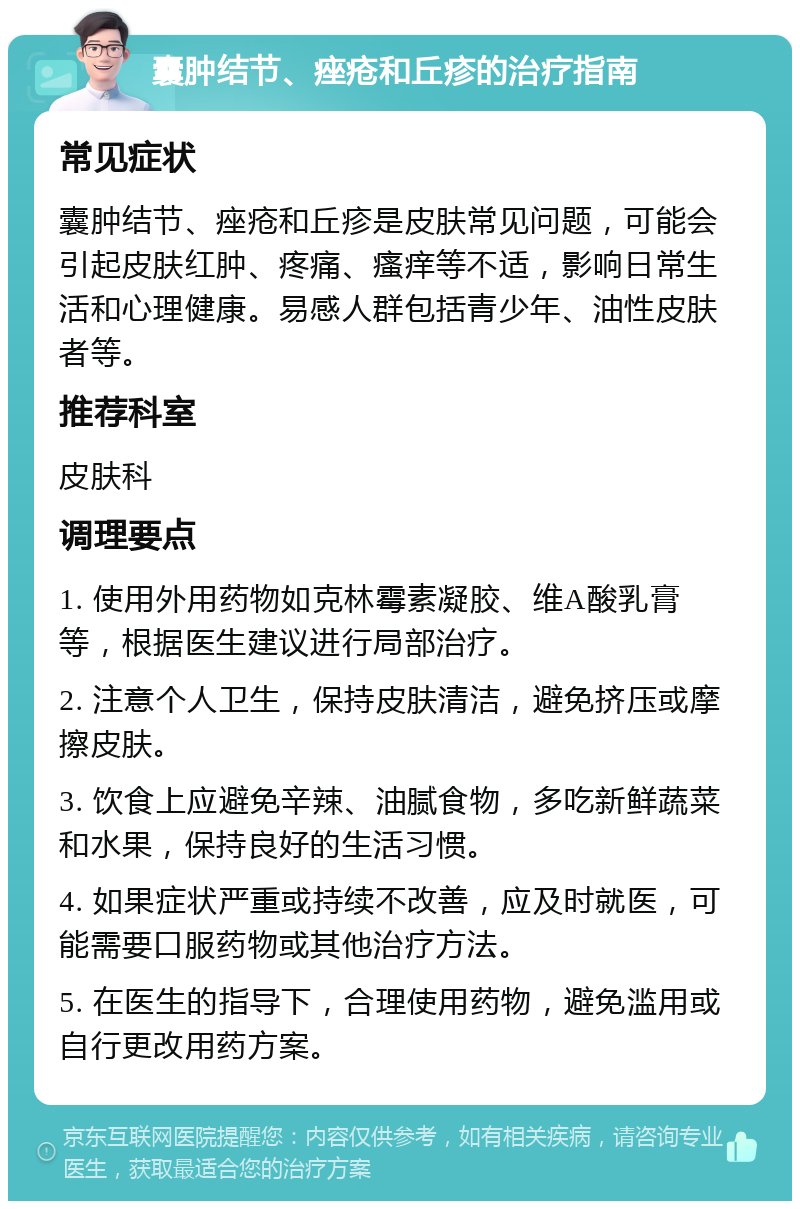 囊肿结节、痤疮和丘疹的治疗指南 常见症状 囊肿结节、痤疮和丘疹是皮肤常见问题，可能会引起皮肤红肿、疼痛、瘙痒等不适，影响日常生活和心理健康。易感人群包括青少年、油性皮肤者等。 推荐科室 皮肤科 调理要点 1. 使用外用药物如克林霉素凝胶、维A酸乳膏等，根据医生建议进行局部治疗。 2. 注意个人卫生，保持皮肤清洁，避免挤压或摩擦皮肤。 3. 饮食上应避免辛辣、油腻食物，多吃新鲜蔬菜和水果，保持良好的生活习惯。 4. 如果症状严重或持续不改善，应及时就医，可能需要口服药物或其他治疗方法。 5. 在医生的指导下，合理使用药物，避免滥用或自行更改用药方案。