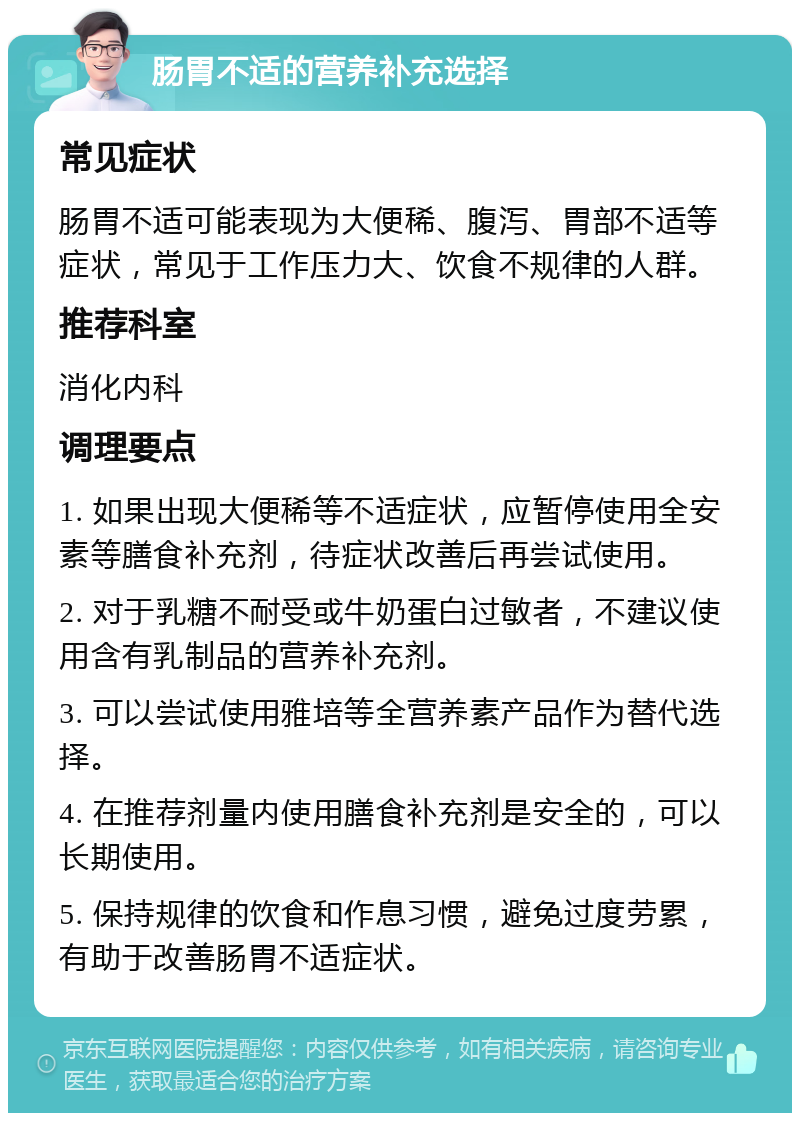 肠胃不适的营养补充选择 常见症状 肠胃不适可能表现为大便稀、腹泻、胃部不适等症状，常见于工作压力大、饮食不规律的人群。 推荐科室 消化内科 调理要点 1. 如果出现大便稀等不适症状，应暂停使用全安素等膳食补充剂，待症状改善后再尝试使用。 2. 对于乳糖不耐受或牛奶蛋白过敏者，不建议使用含有乳制品的营养补充剂。 3. 可以尝试使用雅培等全营养素产品作为替代选择。 4. 在推荐剂量内使用膳食补充剂是安全的，可以长期使用。 5. 保持规律的饮食和作息习惯，避免过度劳累，有助于改善肠胃不适症状。